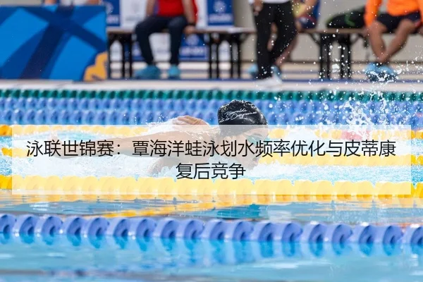 泳联世锦赛：覃海洋蛙泳划水频率优化与皮蒂康复后竞争