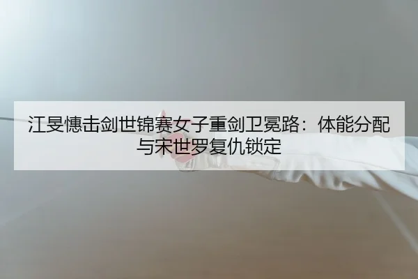 江旻憓击剑世锦赛女子重剑卫冕路：体能分配与宋世罗复仇锁定