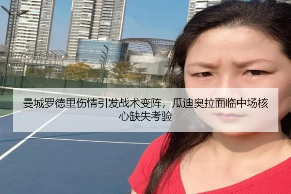 曼城罗德里伤情引发战术变阵，瓜迪奥拉面临中场核心缺失考验