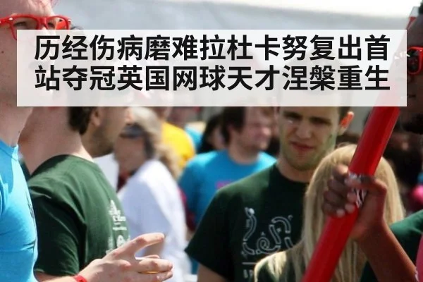 历经伤病磨难拉杜卡努复出首站夺冠英国网球天才涅槃重生