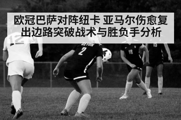 欧冠巴萨对阵纽卡 亚马尔伤愈复出边路突破战术与胜负手分析